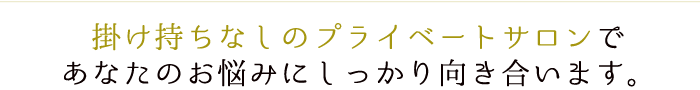 掛け持ちなしのプライベートサロンで あなたのお悩みにしっかり向き合います。
